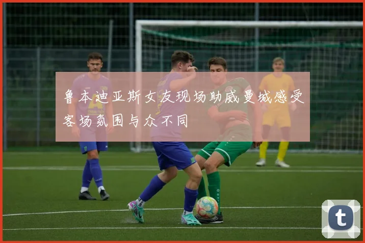 鲁本迪亚斯女友现场助威曼城感受客场氛围与众不同