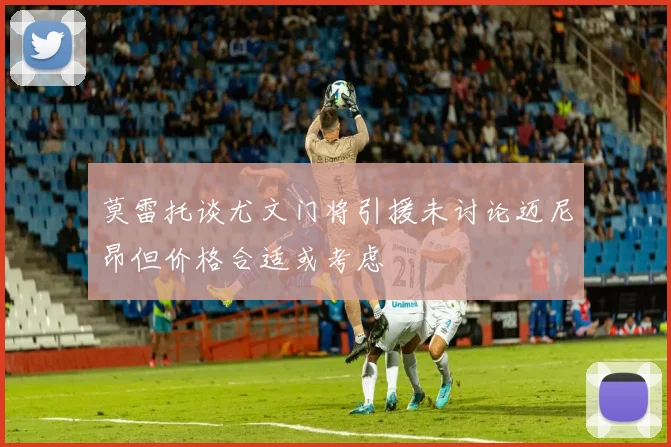 莫雷托谈尤文门将引援未讨论迈尼昂但价格合适或考虑