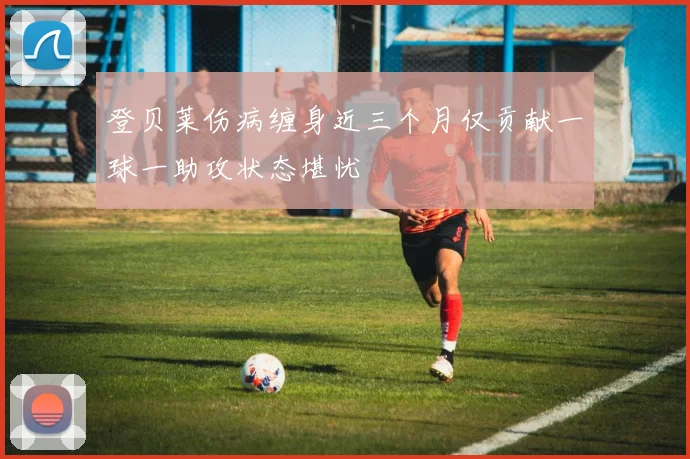 登贝莱伤病缠身近三个月仅贡献一球一助攻状态堪忧