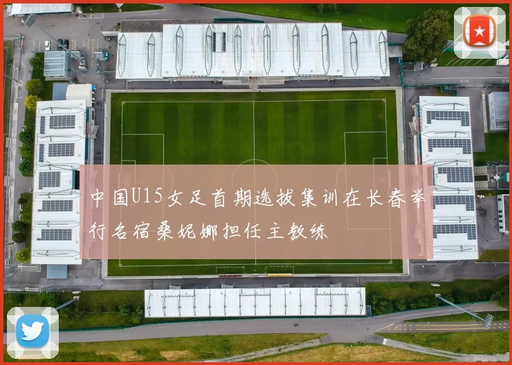中国U15女足首期选拔集训在长春举行名宿桑妮娜担任主教练