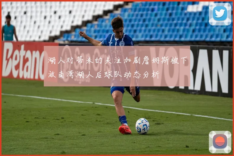 湖人对蒂米的关注加剧詹姆斯被下放南湾湖人后球队动态分析