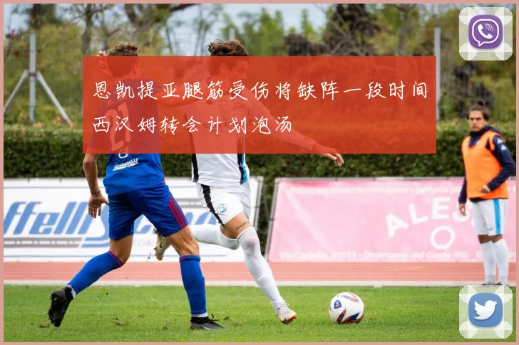 恩凯提亚腿筋受伤将缺阵一段时间西汉姆转会计划泡汤