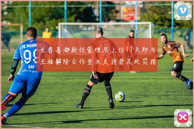 长春喜都新任管理层上任11天即与王栋解除合作坚决支持禁足处罚措施
