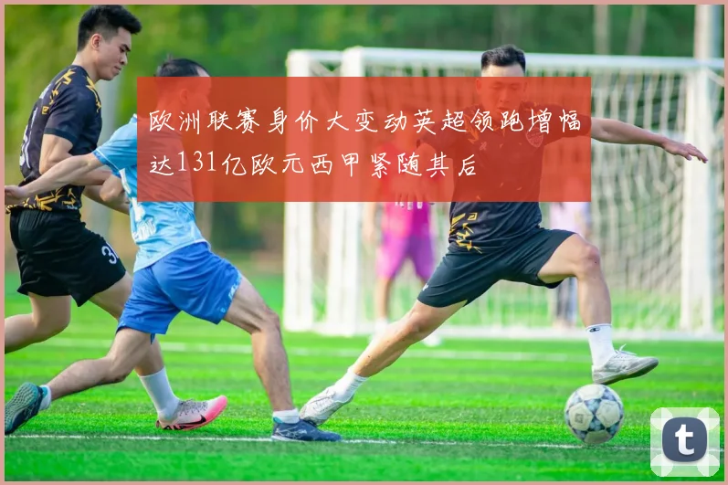 欧洲联赛身价大变动英超领跑增幅达131亿欧元西甲紧随其后