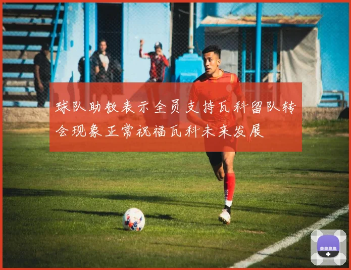 球队助教表示全员支持瓦科留队转会现象正常祝福瓦科未来发展