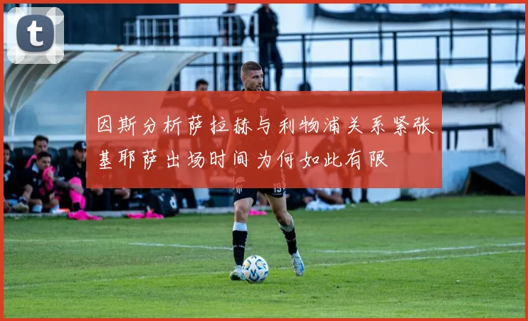 因斯分析萨拉赫与利物浦关系紧张基耶萨出场时间为何如此有限