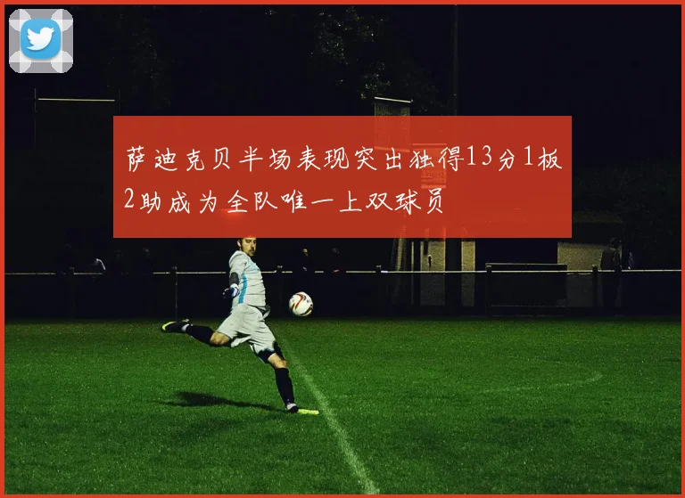 萨迪克贝半场表现突出独得13分1板2助成为全队唯一上双球员