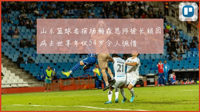 山东篮球名宿杨瀚森恩师徐长锁因病去世享年仅54岁令人惋惜
