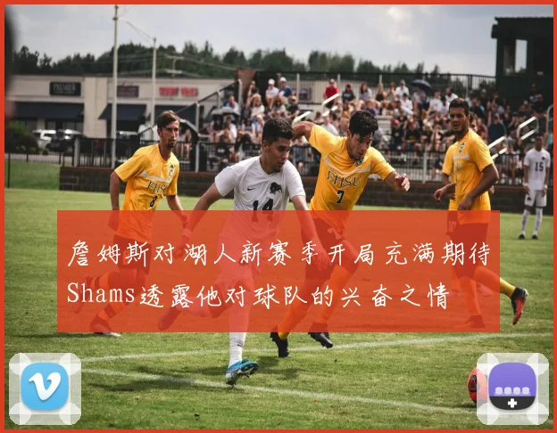 詹姆斯对湖人新赛季开局充满期待Shams透露他对球队的兴奋之情