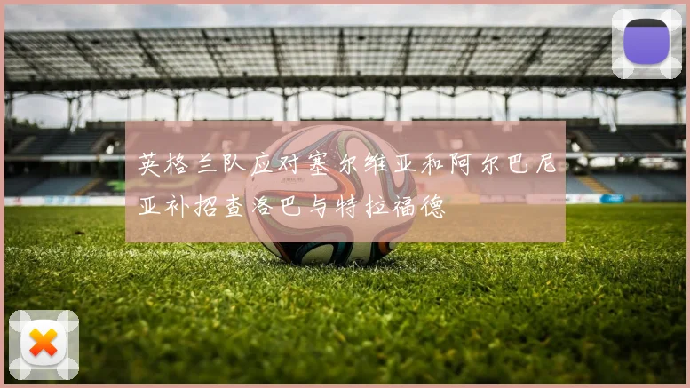 英格兰队应对塞尔维亚和阿尔巴尼亚补招查洛巴与特拉福德