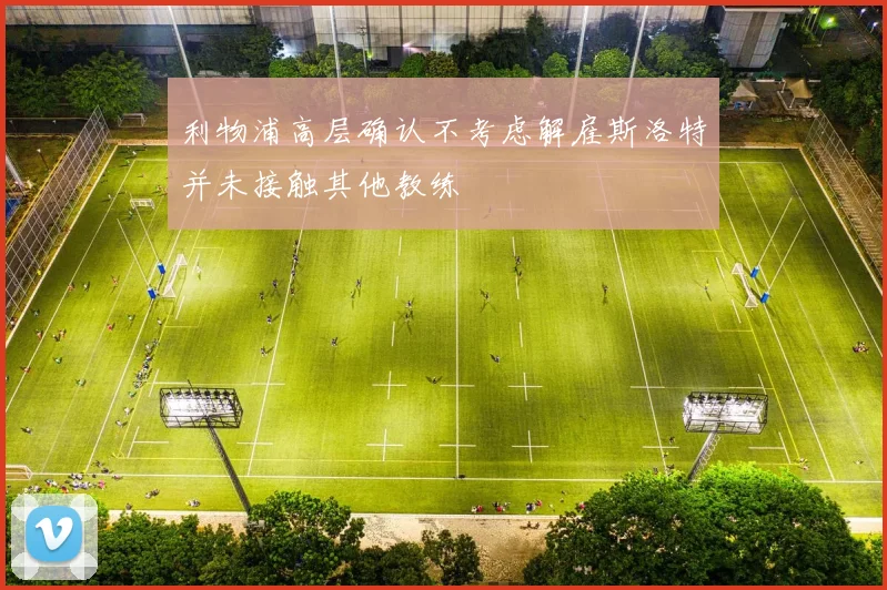 利物浦高层确认不考虑解雇斯洛特并未接触其他教练