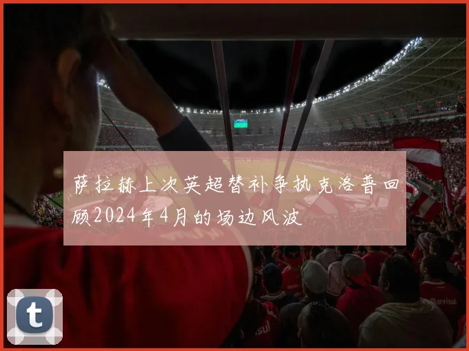 萨拉赫上次英超替补争执克洛普回顾2024年4月的场边风波