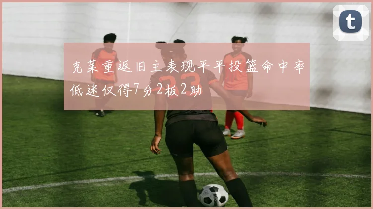 克莱重返旧主表现平平投篮命中率低迷仅得7分2板2助
