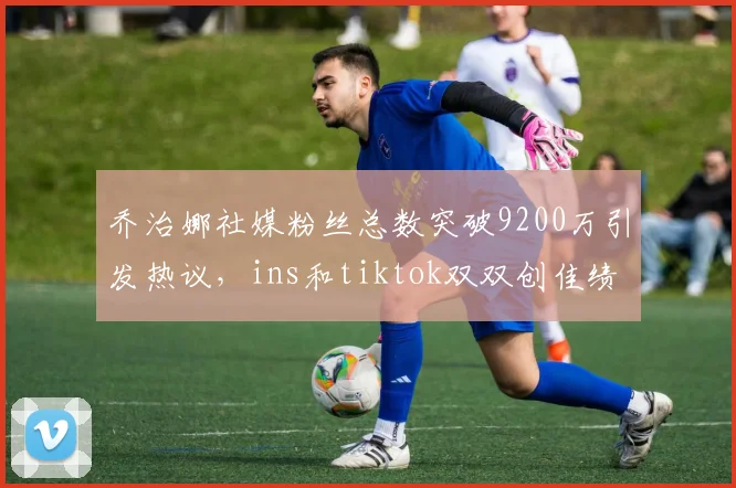 乔治娜社媒粉丝总数突破9200万引发热议，ins和tiktok双双创佳绩