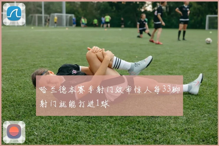 哈兰德本赛季射门效率惊人每33脚射门就能打进1球