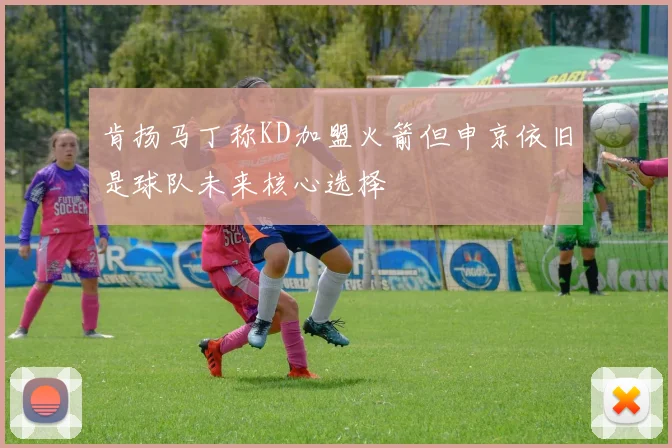 肯扬马丁称KD加盟火箭但申京依旧是球队未来核心选择
